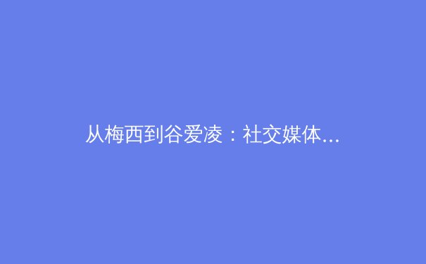 从梅西到谷爱凌：社交媒体时代，体育明星如何重塑商业与影响力版图？ - 4