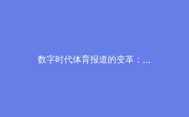 数字时代体育报道的变革：从赛场到屏幕的全景沉浸体验