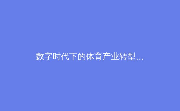 数字时代下的体育产业转型：科技如何重塑竞技、商业与观众体验