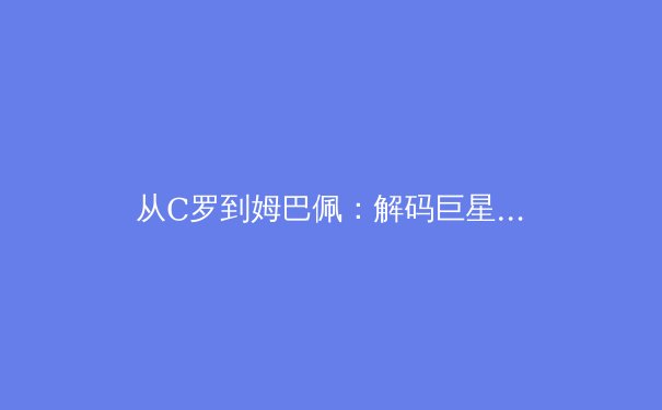 从C罗到姆巴佩：解码巨星转型期的体能管理革命
